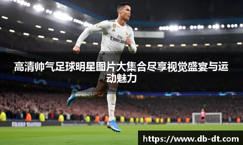 高清帅气足球明星图片大集合尽享视觉盛宴与运动魅力